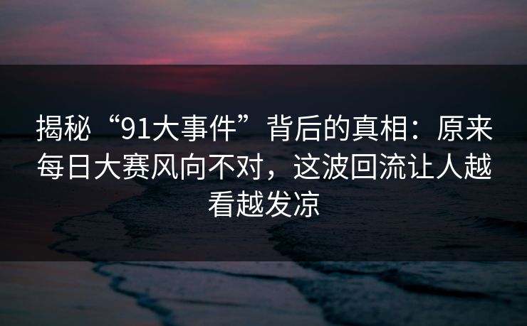 揭秘“91大事件”背后的真相：原来每日大赛风向不对，这波回流让人越看越发凉