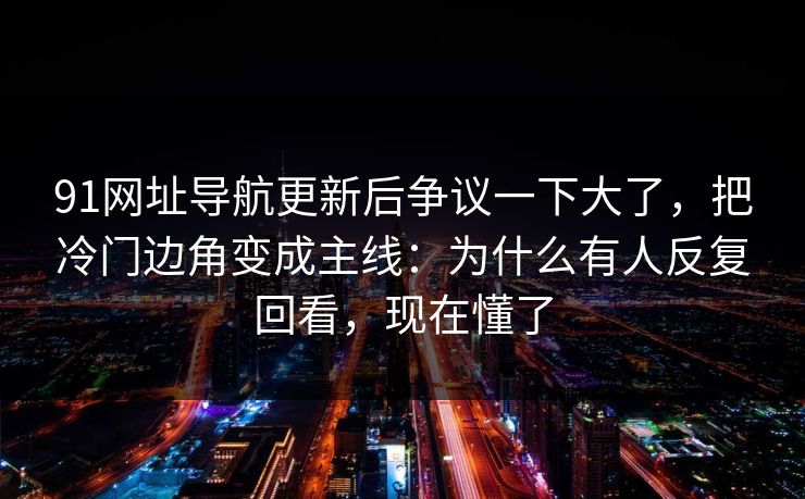 91网址导航更新后争议一下大了，把冷门边角变成主线：为什么有人反复回看，现在懂了